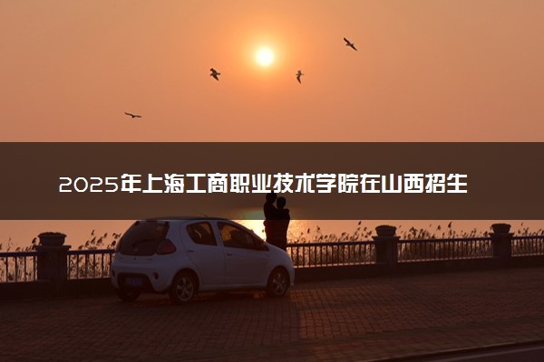 2025年上海工商职业技术学院在山西招生代码：5105 专业代码及报考指南