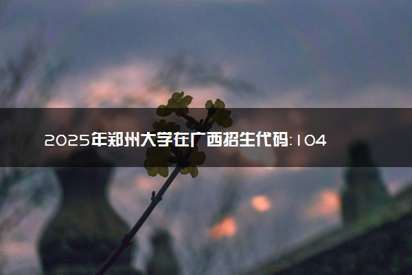 2025年郑州大学在广西招生代码：10459 专业代码及报考指南