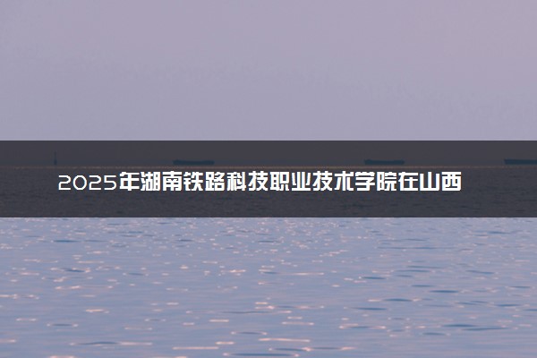 2025年湖南铁路科技职业技术学院在山西招生代码：2324 专业代码及报考指南