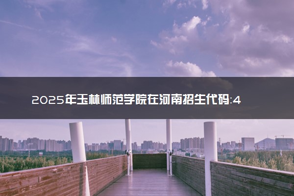 2025年玉林师范学院在河南招生代码：4960 专业代码及报考指南