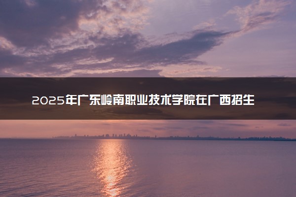 2025年广东岭南职业技术学院在广西招生代码及专业代码 广东岭南职业技术学院广西代码是多少？怎么查询？