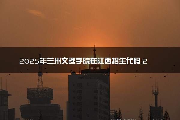 2025年兰州文理学院在江西招生代码：2937 专业代码及报考指南