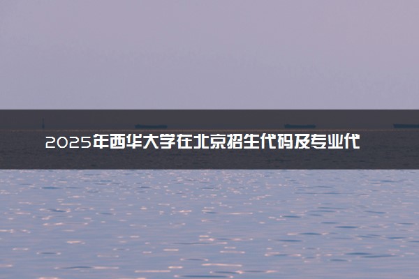 2025年西华大学在北京招生代码及专业代码 西华大学北京代码是多少？怎么查询？