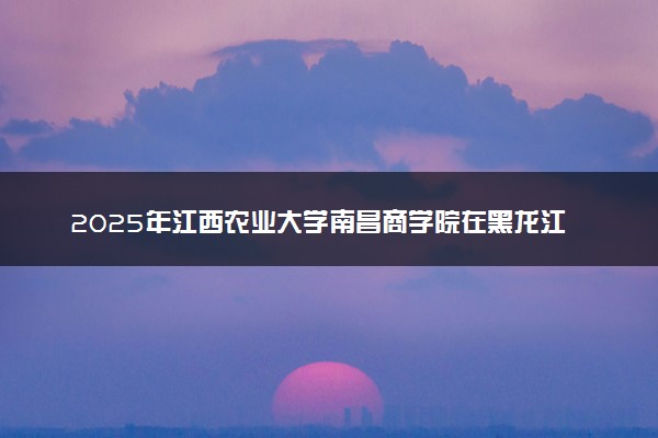2025年江西农业大学南昌商学院在黑龙江招生代码及专业代码 江西农业大学南昌商学院黑龙江代码是多少？怎么查询？