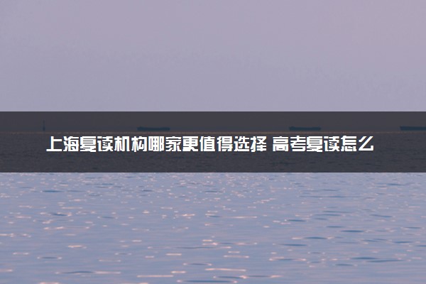 上海复读机构哪家更值得选择 高考复读怎么选