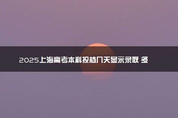 2025上海高考本科投档几天显示录取 多少天知道录取结果