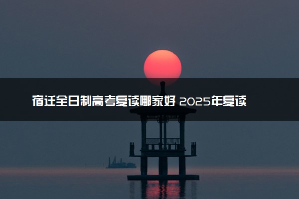 宿迁全日制高考复读哪家好 2025年复读机构推荐院校