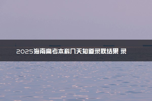 2025海南高考本科几天知道录取结果 录取截止日期什么时候