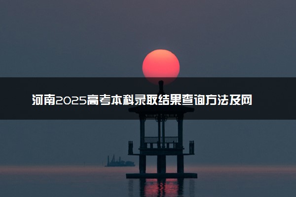 河南2025高考本科录取结果查询方法及网址入口 什么时候结束录取