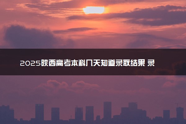 2025陕西高考本科几天知道录取结果 录取截止日期什么时候