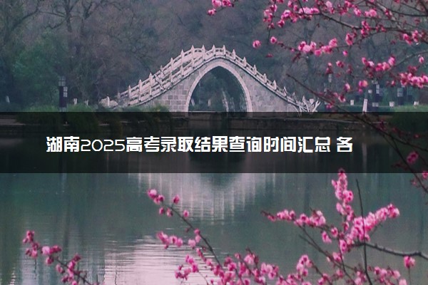 湖南2025高考录取结果查询时间汇总 各批次录取通知发放时间