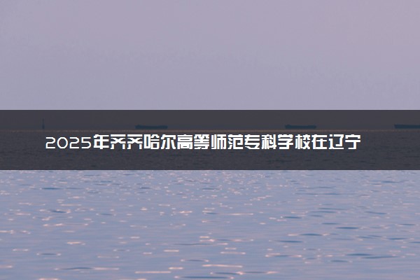 2025年齐齐哈尔高等师范专科学校在辽宁招生代码及专业代码 齐齐哈尔高等师范专科学校辽宁代码是多少？怎么查询？