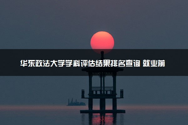 华东政法大学学科评估结果排名查询 就业前景好的王牌专业有哪些