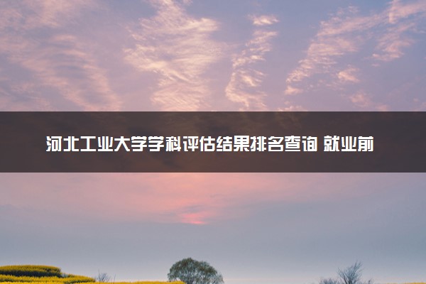 河北工业大学学科评估结果排名查询 就业前景好的王牌专业有哪些