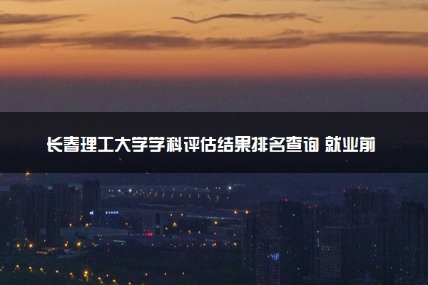 长春理工大学学科评估结果排名查询 就业前景好的王牌专业有哪些