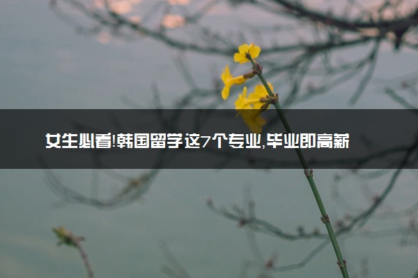 女生必看！韩国留学这7个专业，毕业即高薪！