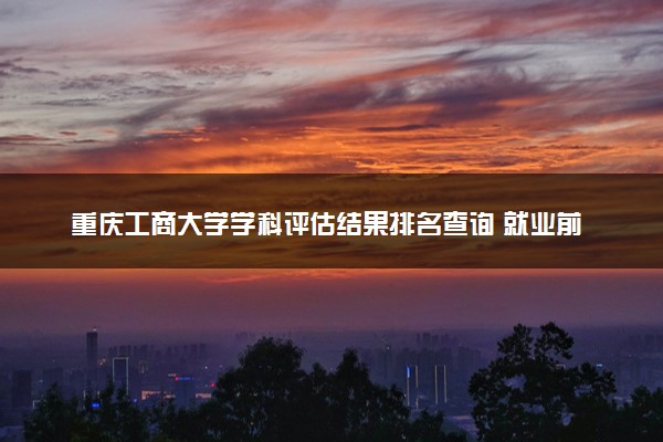 重庆工商大学学科评估结果排名查询 就业前景好的王牌专业有哪些