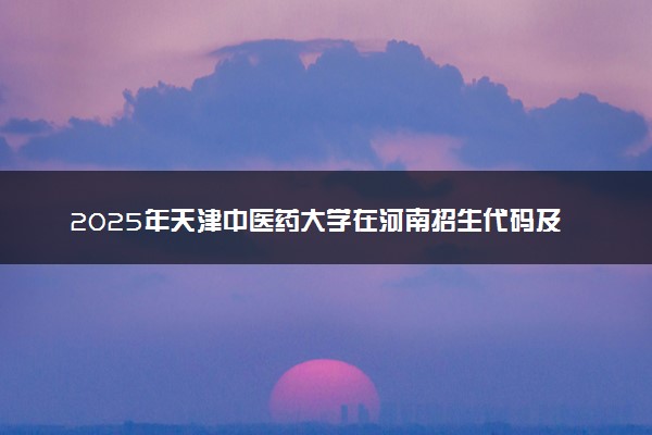 2025年天津中医药大学在河南招生代码及专业代码 天津中医药大学河南代码是多少？怎么查询？