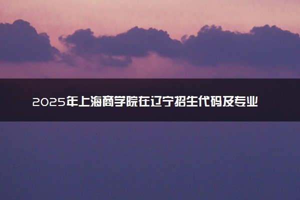 2025年上海商学院在辽宁招生代码及专业代码 上海商学院辽宁代码是多少？怎么查询？