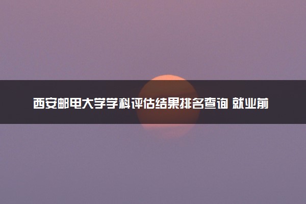 西安邮电大学学科评估结果排名查询 就业前景好的王牌专业有哪些