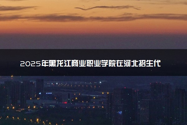 2025年黑龙江商业职业学院在河北招生代码：0909 专业代码及报考指南