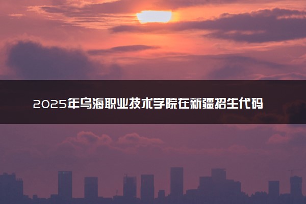 2025年乌海职业技术学院在新疆招生代码及专业代码 乌海职业技术学院新疆代码是多少？怎么查询？